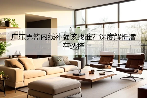 广东男篮内线补强该找谁？深度解析潜在选择