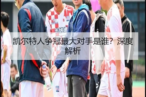凯尔特人争冠最大对手是谁？深度解析