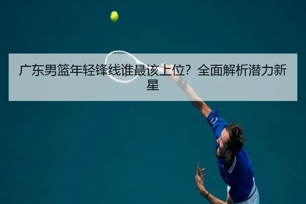 广东男篮年轻锋线谁最该上位？全面解析潜力新星